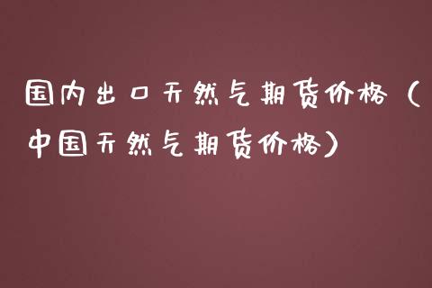 国内出口天然气期货价格（中国天然气期货价格）