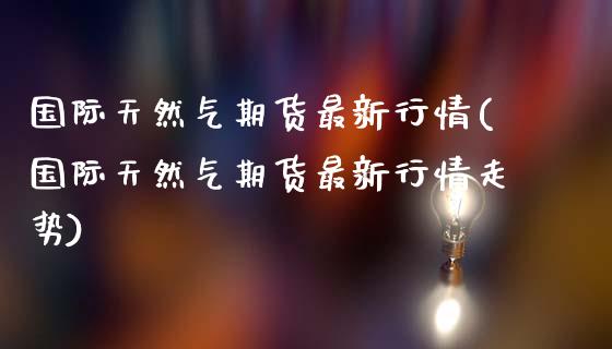 国际天然气期货最新行情(国际天然气期货最新行情走势)