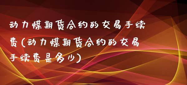 动力煤期货合约的交易手续费(动力煤期货合约的交易手续费是多少)