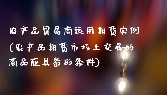 农产品贸易商运用期货实例(农产品期货市场上交易的商品应具备的条件)