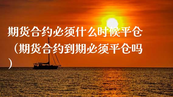 期货合约必须什么时候平仓（期货合约到期必须平仓吗）