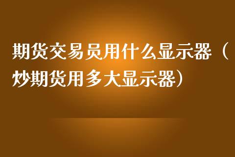 期货交易员用什么显示器（炒期货用多大显示器）