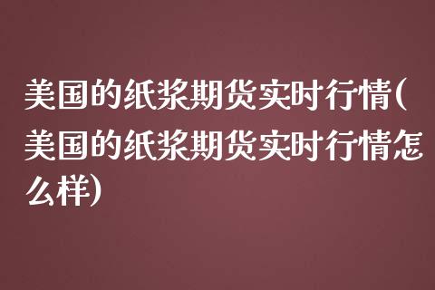 美国的纸浆期货实时行情(美国的纸浆期货实时行情怎么样)
