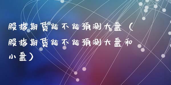 股指期货能不能预测大盘（股指期货能不能预测大盘和小盘）