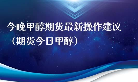 今晚甲醇期货最新操作建议（期货今日甲醇）