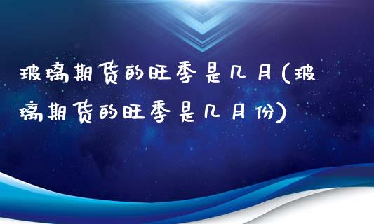 玻璃期货的旺季是几月(玻璃期货的旺季是几月份)