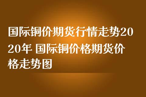 国际铜价期货行情走势2020年 国际铜价格期货价格走势图
