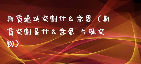 期货递延交割什么意思（期货交割是什么意思 与谁交割）