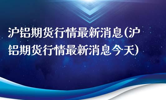 沪铝期货行情最新消息(沪铝期货行情最新消息今天)