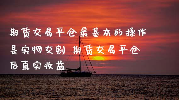 期货交易平仓最基本的操作是实物交割 期货交易平仓后真实收益
