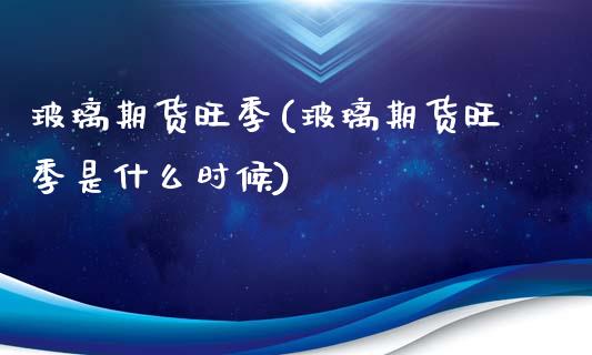 玻璃期货旺季(玻璃期货旺季是什么时候)