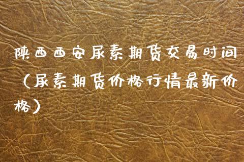 陕西西安尿素期货交易时间（尿素期货价格行情最新价格）