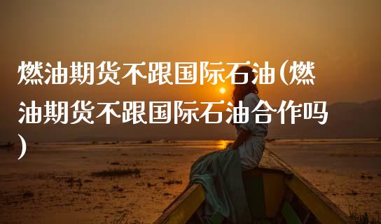 燃油期货不跟国际石油(燃油期货不跟国际石油合作吗)