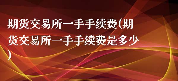 期货交易所一手手续费(期货交易所一手手续费是多少)
