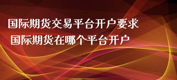 国际期货交易平台开户要求 国际期货在哪个平台开户