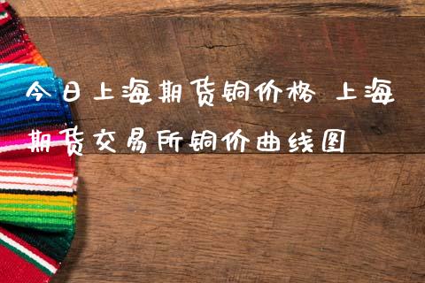 今日上海期货铜价格 上海期货交易所铜价曲线图