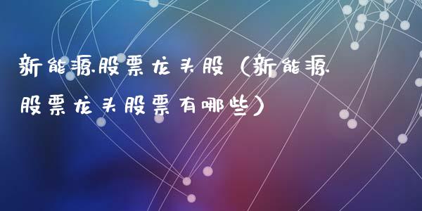 新能源股票龙头股（新能源股票龙头股票有哪些）