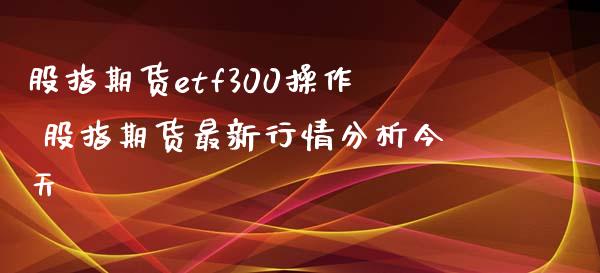 股指期货etf300操作 股指期货最新行情分析今天