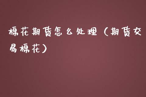 棉花期货怎么处理（期货交易棉花）