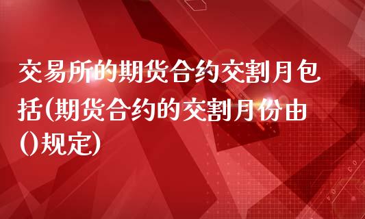 交易所的期货合约交割月包括(期货合约的交割月份由()规定)