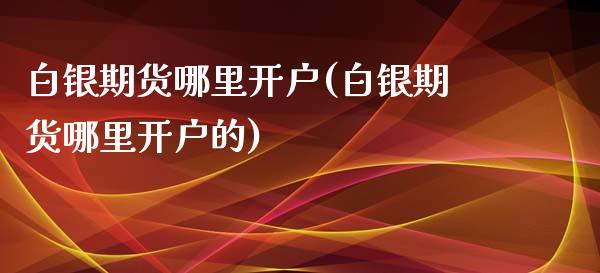 白银期货哪里开户(白银期货哪里开户的)