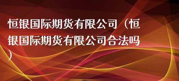 恒银国际期货有限公司（恒银国际期货有限公司合法吗）