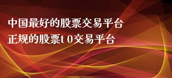中国最好的股票交易平台 正规的股票t 0交易平台