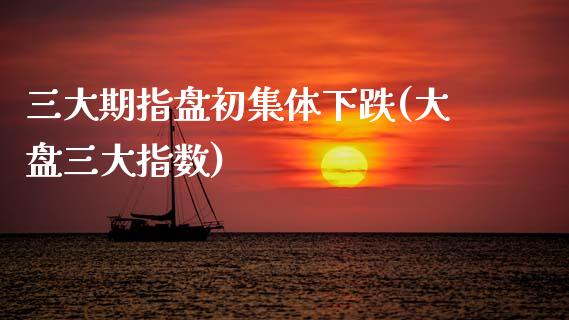 三大期指盘初集体下跌(大盘三大指数)
