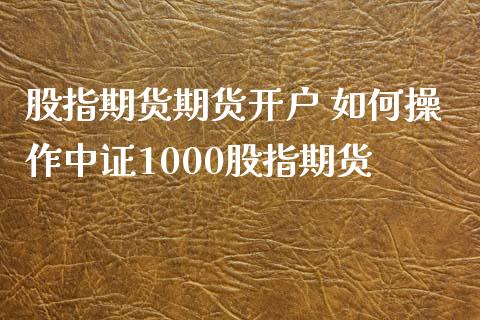 股指期货期货开户 如何操作中证1000股指期货