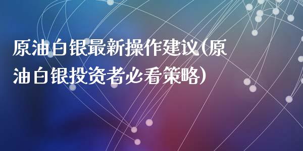 原油白银最新操作建议(原油白银投资者必看策略)