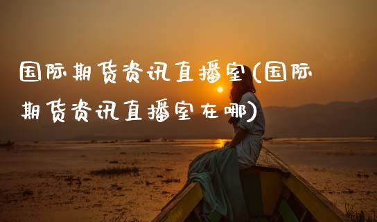 国际期货资讯直播室(国际期货资讯直播室在哪)