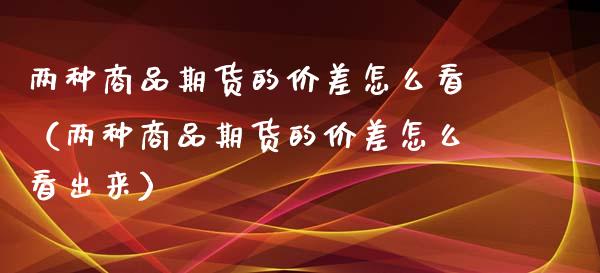 两种商品期货的价差怎么看（两种商品期货的价差怎么看出来）