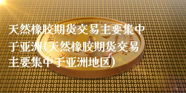 天然橡胶期货交易主要集中于亚洲(天然橡胶期货交易主要集中于亚洲地区)