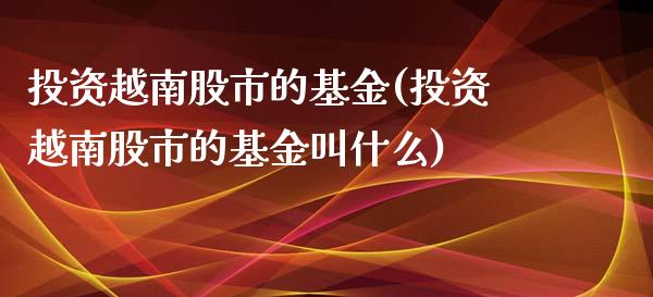 投资越南股市的基金(投资越南股市的基金叫什么)