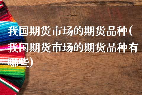 我国期货市场的期货品种(我国期货市场的期货品种有哪些)