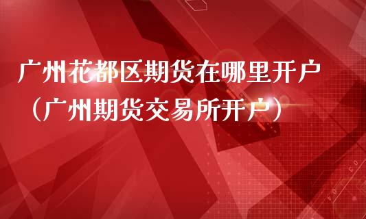 广州花都区期货在哪里开户（广州期货交易所开户）