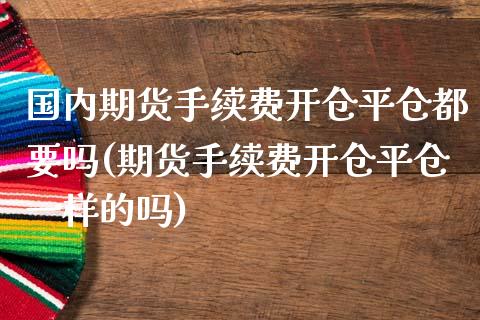 国内期货手续费开仓平仓都要吗(期货手续费开仓平仓一样的吗)
