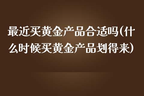 最近买黄金产品合适吗(什么时候买黄金产品划得来)