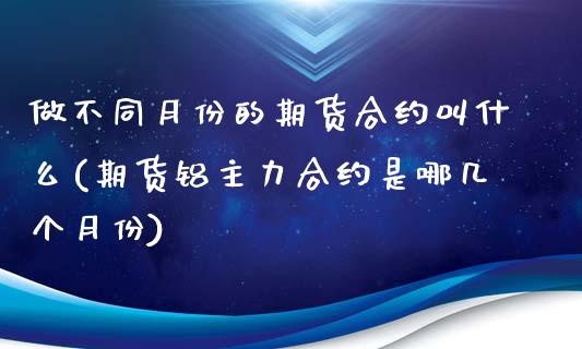 做不同月份的期货合约叫什么(期货铝主力合约是哪几个月份)
