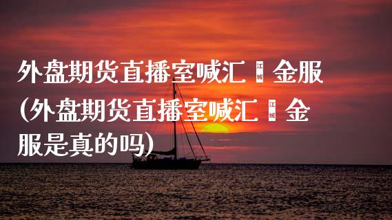 外盘期货直播室喊汇鑫金服(外盘期货直播室喊汇鑫金服是真的吗)