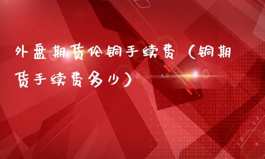 外盘期货伦铜手续费（铜期货手续费多少）