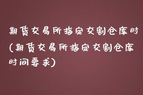 期货交易所指定交割仓库时(期货交易所指定交割仓库时间要求)