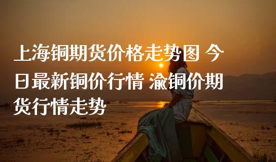 上海铜期货价格走势图 今日最新铜价行情 渝铜价期货行情走势