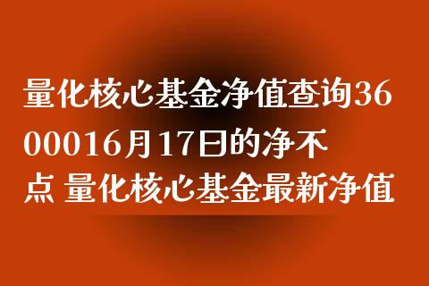 量化核心基金净值查询3600016月17曰的净不点 量化核心基金最新净值