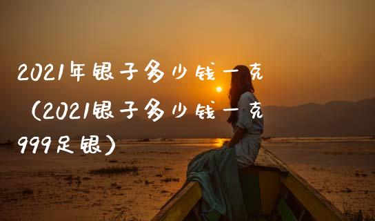 2021年银子多少钱一克（2021银子多少钱一克999足银）