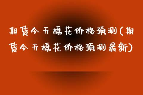 期货今天棉花价格预测(期货今天棉花价格预测最新)