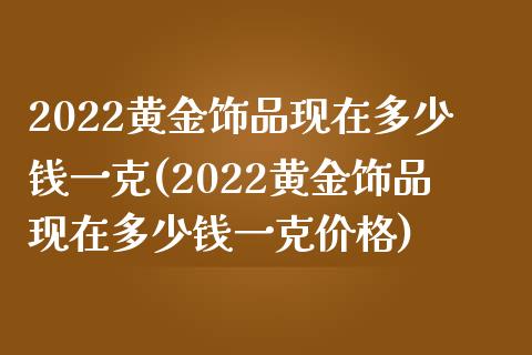 2022黄金饰品现在多少钱一克(2022黄金饰品现在多少钱一克价格)