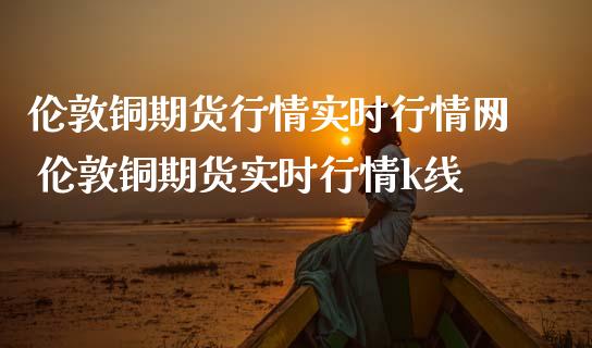 伦敦铜期货行情实时行情网 伦敦铜期货实时行情k线