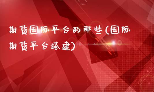 期货国际平台的那些(国际期货平台搭建)