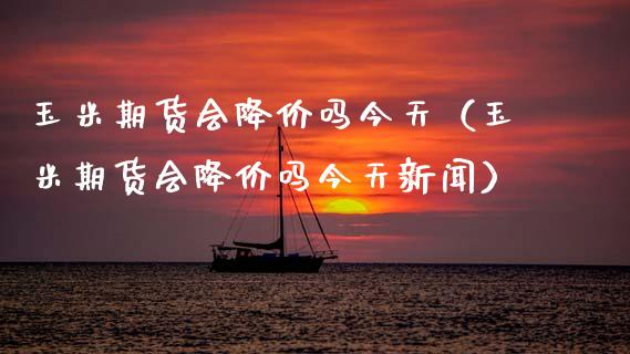 玉米期货会降价吗今天（玉米期货会降价吗今天新闻）